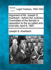 Argument of Mr. Joseph S. Auerbach before the Judiciary Committee of the Senate in opposition to the so called anti-trust bills, April 8, 1897.,1240032706,9781240032709
