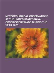 METEOROLOGICAL OBSERVATIONS AT THE UNITED STATES NAVAL OBSERVATORY MADE DURING THE YEAR 1873,1230083308,9781230083308