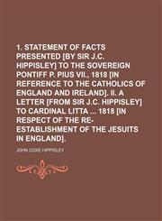 1. Statement of facts presented [by sir J.C. Hippisley] to the sovereign pontiff p. Pius vii., 1818 [in reference to the Catholics of England and Ireland]. ii. A letter [from sir J.C. Hippisley] to cardinal Litta  1818 [in respect of the,1150136960,9781150136962