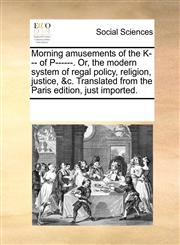 Morning amusements of the K--- of P------. Or, the modern system of regal policy, religion, justice, &c. Translated from the Paris edition, just imported.,1170256503,9781170256503