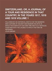 Switzerland, or, A journal of a tour and residence in that country, in the years 1817, 1818 and 1819; followed by an historical sketch on the manners and customs of ancient and modern Helvetia in which the events of our own time Volume 1,123666129X,9781236661296