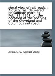Moral view of rail roads. A discourse, delivered on Sabbath morning, Feb. 23, 1851, on the occasion,1113285001,9781113285003