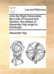 Unto the Right Honourable, the Lords of Council and Session, the petition of Alexander Hay wright in Edinburgh.,1170635636,9781170635636
