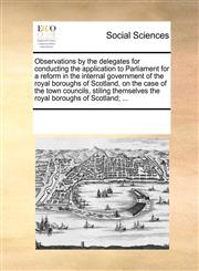 Observations by the delegates for conducting the application to Parliament for a reform in the internal government of the royal boroughs of Scotland, on the case of the town councils, stiling themselves the royal boroughs of Scotland; ...,1170908691,9781170908693