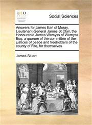 Answers for James Earl of Moray, Lieutenant-General James St Clair, the Honourable James Wemyss of Wemyss Esq; a quorum of the committee of the justices of peace and freeholders of the county of Fife, for themselves,1171463545,9781171463542