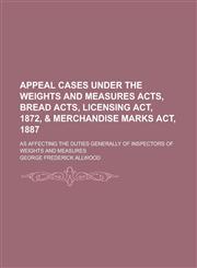 Appeal Cases Under the Weights and Measures Acts, Bread Acts, Licensing Act, 1872, & Merchandise Marks Act, 1887; As Affecting the Duties Generally of Inspectors of Weights and Measures,1236931505,9781236931504
