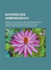 Bayerisches Gemeindebuch; Sammlung Der Gesetze Und Verordnungen Uber Verfassung Und Verwaltung Der Orts- Und Distriktgemeinden Im Diesseitigen Bayern,1154881806,9781154881806
