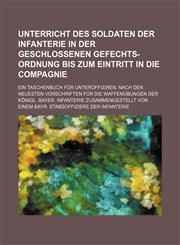Unterricht des Soldaten der Infanterie in der geschlossenen Gefechts-Ordnung bis zum Eintritt in die Compagnie; Ein Taschenbuch für Unteroffiziren, nach den neuesten Vorschriften für die Waffenübungen der königl. bayer. Infanterie,1130018695,9781130018691