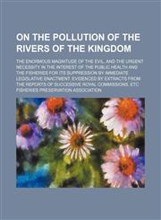 On the pollution of the rivers of the kingdom; the enormous magnitude of the evil, and the urgent necessity in the interest of the public health and the fisheries for its suppression by immediate legislative enactment. Evidenced by extracts from the repor,1154538753,9781154538755