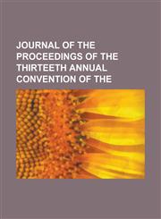 Journal of the Proceedings of the Thirteeth Annual Convention of the,1151077410,9781151077417