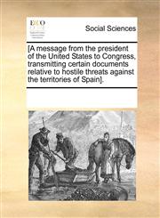 [A message from the president of the United States to Congress, transmitting certain documents relative to hostile threats against the territories of Spain].,117007667X,9781170076675