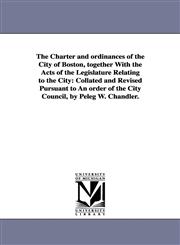 The Charter and ordinances of the City of Boston, together With the Acts of the Legislature Relating to the City Collated and Revised Pursuant to An order of the City Council, by Peleg W. Chandler.,1425565794,9781425565794