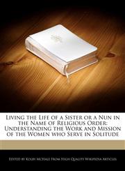 Living the Life of a Sister or a Nun in the Name of  Religious Order Understanding the Work and Mission of the Women who Serve in Solitude,1270820117,9781270820116