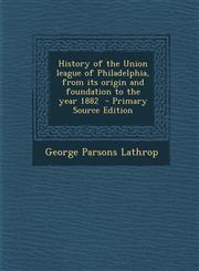 History of the Union League of Philadelphia, from Its Origin and Foundation to the Year 1882 - Primary Source Edition,1294519468,9781294519461