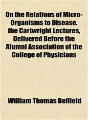 On the Relations of Micro-Organisms to Disease. the Cartwright Lectures, Delivered Before the Alumni Association of the College of Physicians,1152030698,9781152030695