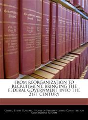 FROM REORGANIZATION TO RECRUITMENT BRINGING THE FEDERAL GOVERNMENT INTO THE 21ST CENTURY,1240483589,9781240483587