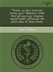 Freely Ye Have Received, Freely Give (Matthew 10 8): How Giving Away Religious Digital Books Influences the Print Sales of Those Books.,1243736119,9781243736116