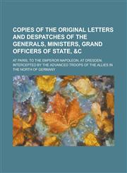 Copies of the Original Letters and Despatches of the Generals, Ministers, Grand Officers of State, &C; At Paris, to the Emperor Napoleon, at Dresden;,1234090333,9781234090333