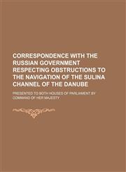 Correspondence with the Russian Government respecting obstructions to the navigation of the Sulina Channel of the Danube; presented to both Houses of Parliament by Command of Her Majesty,1231020091,9781231020098