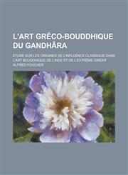L'Art Greco-Bouddhique Du Gandhara; Etude Sur Les Origines de L'Influence Classique Dans L'Art Bouddhique de L'Inde Et de L'Extreme-Orient,115350250X,9781153502504