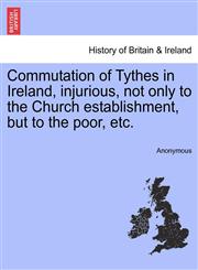 Commutation of Tythes in Ireland, injurious, not only to the Church establishment, but to the poor, etc.,1241553106,9781241553104