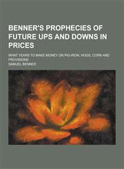 Benner's Prophecies of Future Ups and Downs in Prices; What Years to Make Money on Pig-Iron, Hogs, Corn and Provisions,1230340815,9781230340814