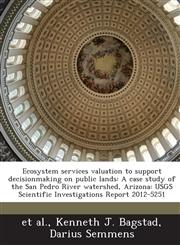 Ecosystem services valuation to support decisionmaking on public lands A case study of the San Pedro River watershed, Arizona: USGS Scientific Investigations Report 2012-5251,1288856075,9781288856077