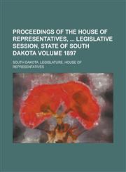 Proceedings of the House of Representatives,  Legislative Session, State of South Dakota Volume 1897,1236927133,9781236927132