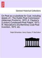 On Peat as a substitute for Coal, including details of I. The Dublin Peat Commission (Alderman Purdon's), 1872.-II. Clayton's (London) Condensed-Peat Patent, 1873.-III. Maccallum's (Dunfermline) Coal-Peat Invention, 1873, etc.,1241504210,9781241504212