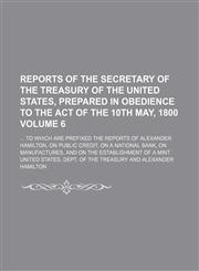 Reports of the secretary of the Treasury of the United States, prepared in obedience to the act of the 10th May, 1800;  to which are prefixed the reports of Alexander Hamilton, on public credit, on a national bank, on Volume 6,1236616790,9781236616791