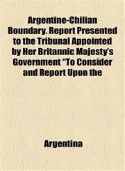 Argentine-Chilian Boundary. Report Presented to the Tribunal Appointed by Her Britannic Majesty's Government "To Consider and Report Upon the,1154631737,9781154631739