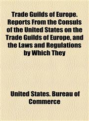 Trade Guilds of Europe. Reports From the Consuls of the United States on the Trade Guilds of Europe, and the Laws and Regulations by Which They,1154873242,9781154873245