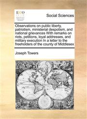 Observations on public liberty, patriotism, ministerial despotism, and national grievances With remarks on riots, petitions, loyal addresses, and military execution In a letter to the freeholders of the county of Middlesex,1171403577,9781171403579