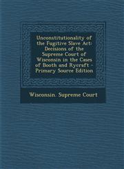 Unconstitutionality of the Fugitive Slave ACT Decisions of the Supreme Court of Wisconsin in the Cases of Booth and Rycraft - Primary Source Edition,1294519360,9781294519362