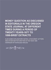 Money question as discussed in editorials in The Oregon state journal at different times during a period of twenty years-1877 to 1898-brief extracts; also some explanatory notes, a few brief letters and other matter written in the year 1898,1154546756,9781154546750