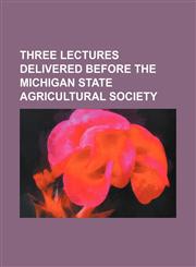 THREE LECTURES DELIVERED BEFORE THE MICHIGAN STATE AGRICULTURAL SOCIETY,1151518034,9781151518033