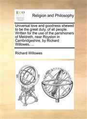 Universal love and goodness shewed to be the great duty, of all people. Written for the use of the parishioners of Meldreth, near Royston in Cambridgeshire, by Richard Willowes, ...,114082645X,9781140826453