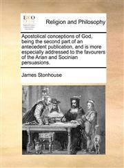 Apostolical conceptions of God, being the second part of an antecedent publication, and is more especially addressed to the favourers of the Arian and Socinian persuasions.,1140873350,9781140873358