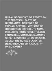 Rural oeconomy, or Essays on the Practical Parts of Husbandry ;  designed to explain several Methods of conducting different Farms, including Hints to Gentelmen Farmers , Containing, among other Enquires   to which is added, The Rural Socrates, being memo,1236317947,9781236317940