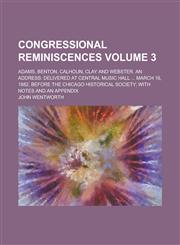 Congressional Reminiscences; Adams, Benton, Calhoun, Clay and Webster. An Address Delivered at Central Music Hall ... March 16, 1882, Before the Chicago Historical Society; with Notes and an Appendix Volume 3,1230004688,9781230004686