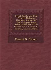 Grand Rapids and Kent County, Michigan Historical Account of Their Progress from First Settlement to the Present Time, Volume 1 - Primary Source Edit,1294464809,9781294464808