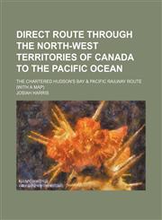 Direct route through the North-West Territories of Canada to the Pacific Ocean; the chartered Hudson's Bay & Pacific Railway route (with a map),115551016X,9781155510163