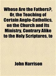 Whose Are the Fathers?, Or, the Teaching of Certain Anglo-Catholics, on the Church and Its Ministry, Contrary Alike to the Holy Scriptures, to,115183470X,9781151834706