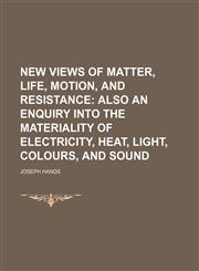 New Views of Matter, Life, Motion, and Resistance; Also an Enquiry Into the Materiality of Electricity, Heat, Light, Colours, and Sound,1150114959,9781150114953