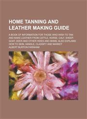 Home Tanning and Leather Making Guide; A Book of Information for Those who Wish to Tan and Make Leather from Cattle, Horse, Calf, Sheep, Goat, Deer and Other Hides and Skins; Also Explains how to Skin, Handle, Classify and Market,1234167336,9781234167332
