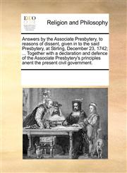 Answers by the Associate Presbytery, to reasons of dissent, given in to the said Presbytery, at Stirling, December 23, 1742; ... Together with a declaration and defence of the Associate Presbytery's principles anent the present civil government.,1170342574,9781170342572