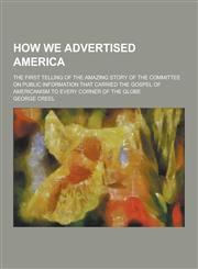 How We Advertised America; The First Telling of the Amazing Story of the Committee on Public Information That Carried the Gospel of Americanism to Eve,1230368957,9781230368955