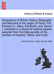 Illustrations of British History, Biography and Manners in the reigns of Henry VIII., Edward VI., Mary, Elizabeth, and James I. exhibited in a series of original papers, selected from the Manuscripts of the ... families of Howard, Talbot, and Cecil.,1241439222,9781241439224