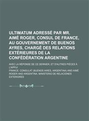 Ultimatum adressé par Mr. Aimé Roger, consul de France, au gouvernement de Buenos Ayres, chargé des relations extérieures de la Confédération Argentine; avec la réponse de ce dernier, et d'autres pièces à l'appui,1151337919,9781151337917
