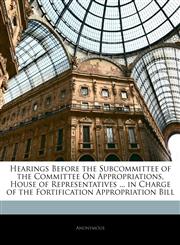 Hearings Before the Subcommittee of the Committee On Appropriations, House of Representatives ... in Charge of the Fortification Appropriation Bill,1144134528,9781144134523
